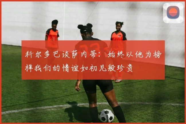 科尔多巴谈萨内蒂：始终以他为榜样我们的情谊如初见般珍贵