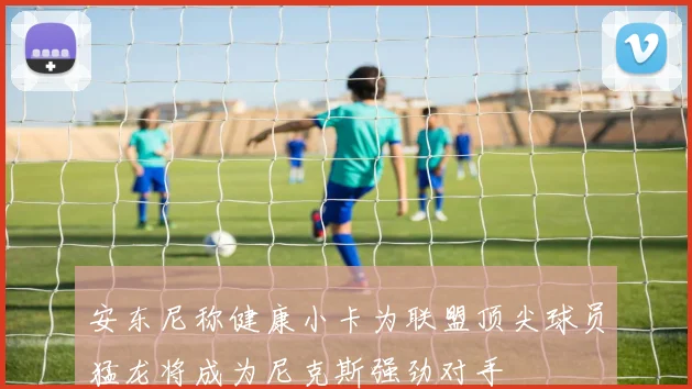 安东尼称健康小卡为联盟顶尖球员猛龙将成为尼克斯强劲对手