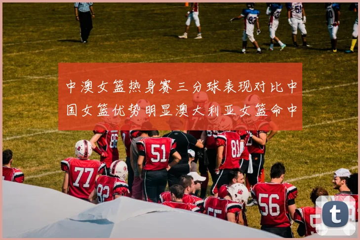 中澳女篮热身赛三分球表现对比中国女篮优势明显澳大利亚女篮命中率低下