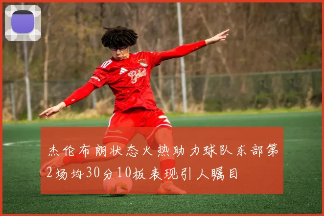 杰伦布朗状态火热助力球队东部第2场均30分10板表现引人瞩目