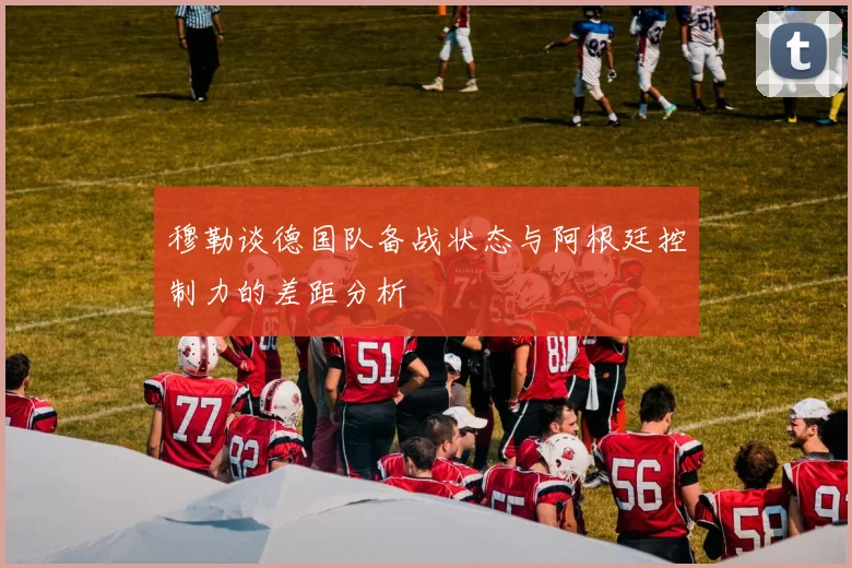 穆勒谈德国队备战状态与阿根廷控制力的差距分析