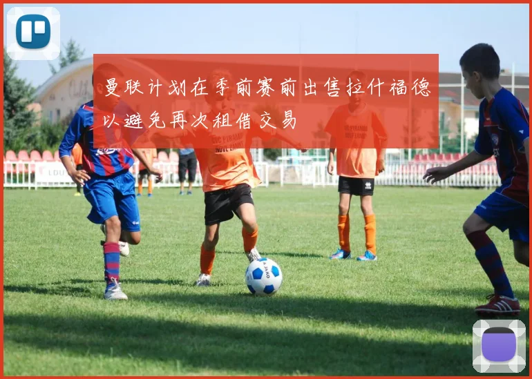 曼联计划在季前赛前出售拉什福德以避免再次租借交易