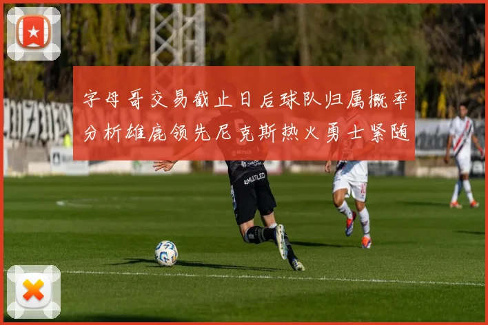 字母哥交易截止日后球队归属概率分析雄鹿领先尼克斯热火勇士紧随其后