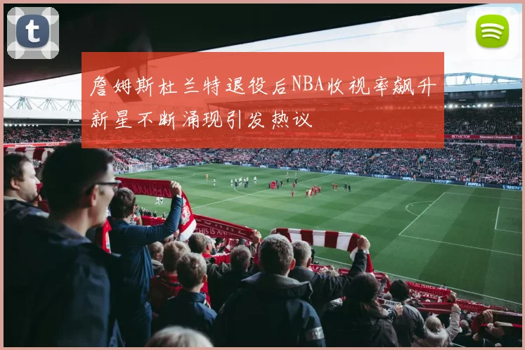詹姆斯杜兰特退役后NBA收视率飙升新星不断涌现引发热议