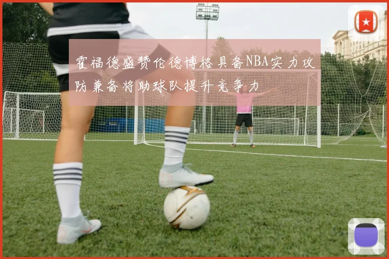 霍福德盛赞伦德博格具备NBA实力攻防兼备将助球队提升竞争力
