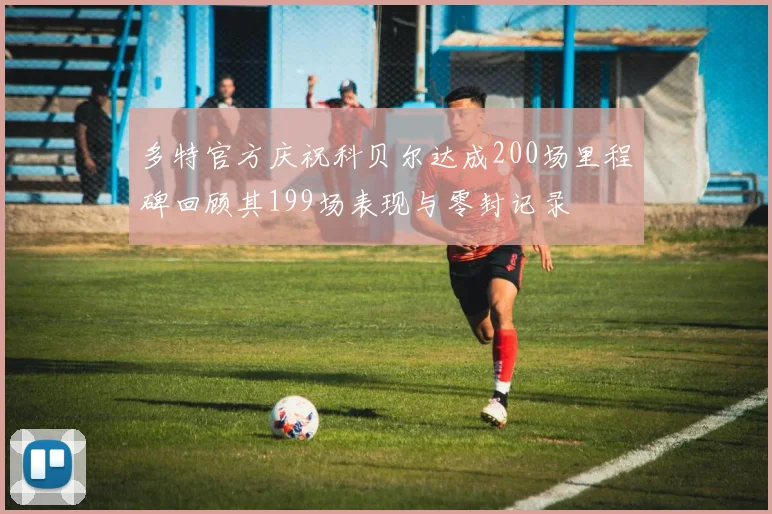 多特官方庆祝科贝尔达成200场里程碑回顾其199场表现与零封记录