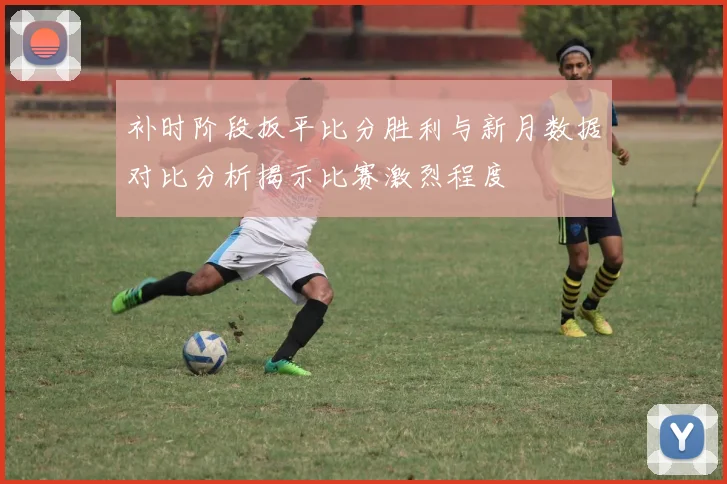 补时阶段扳平比分胜利与新月数据对比分析揭示比赛激烈程度