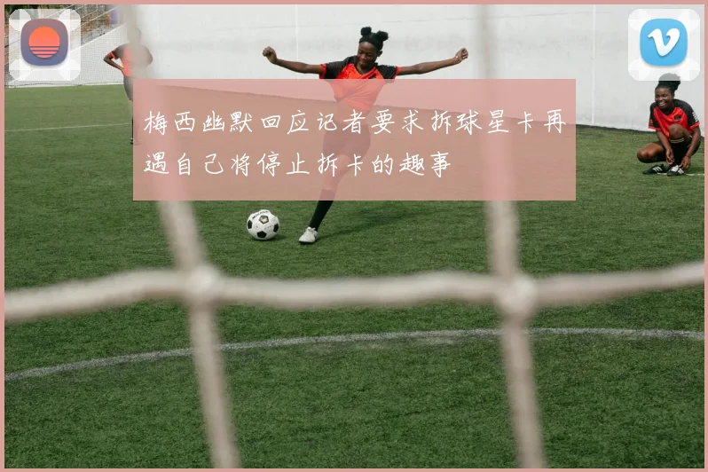 梅西幽默回应记者要求拆球星卡再遇自己将停止拆卡的趣事