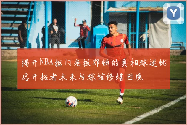 揭开NBA抠门老板邓顿的真相球迷忧虑开拓者未来与球馆修缮困境