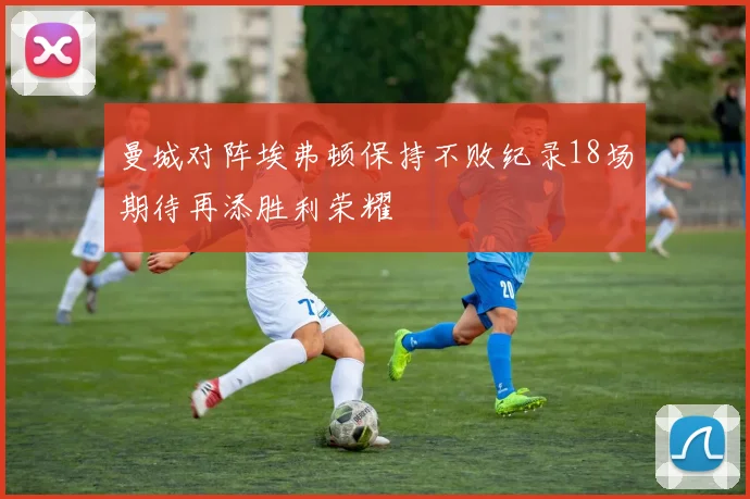 曼城对阵埃弗顿保持不败纪录18场期待再添胜利荣耀