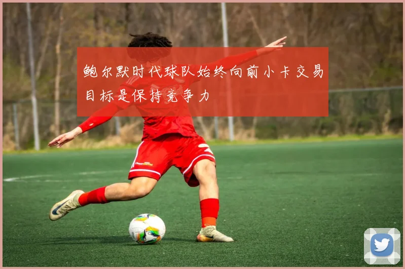 鲍尔默时代球队始终向前小卡交易目标是保持竞争力