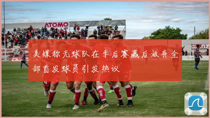 美媒称无球队在季后赛赢后放弃全部首发球员引发热议
