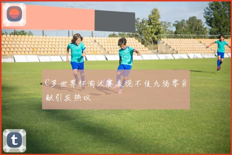 C罗世界杯淘汰赛表现不佳九场零贡献引发热议