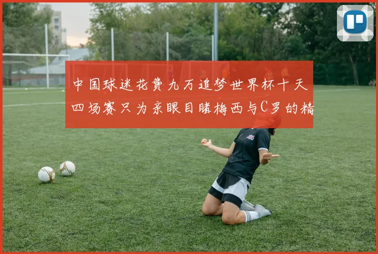 中国球迷花费九万追梦世界杯十天四场赛只为亲眼目睹梅西与C罗的精彩对决