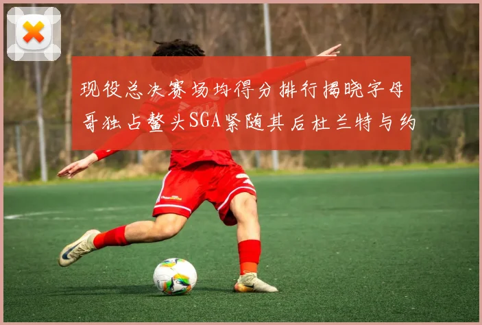 现役总决赛场均得分排行揭晓字母哥独占鳌头SGA紧随其后杜兰特与约基奇争夺第三
