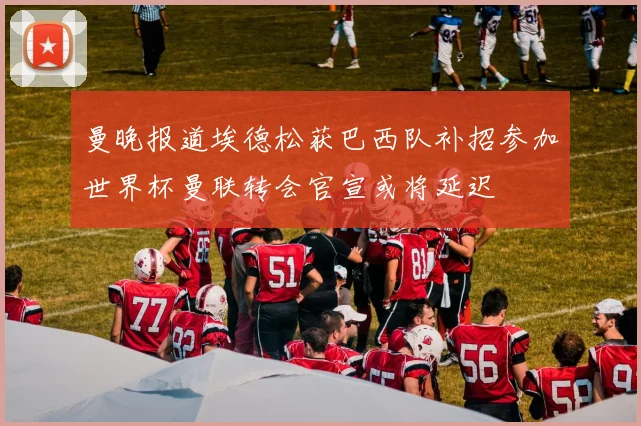 曼晚报道埃德松获巴西队补招参加世界杯曼联转会官宣或将延迟