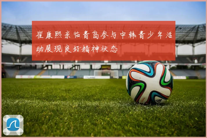 崔康熙亲临青岛参与中韩青少年活动展现良好精神状态