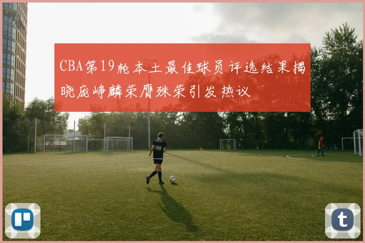 CBA第19轮本土最佳球员评选结果揭晓庞峥麟荣膺殊荣引发热议