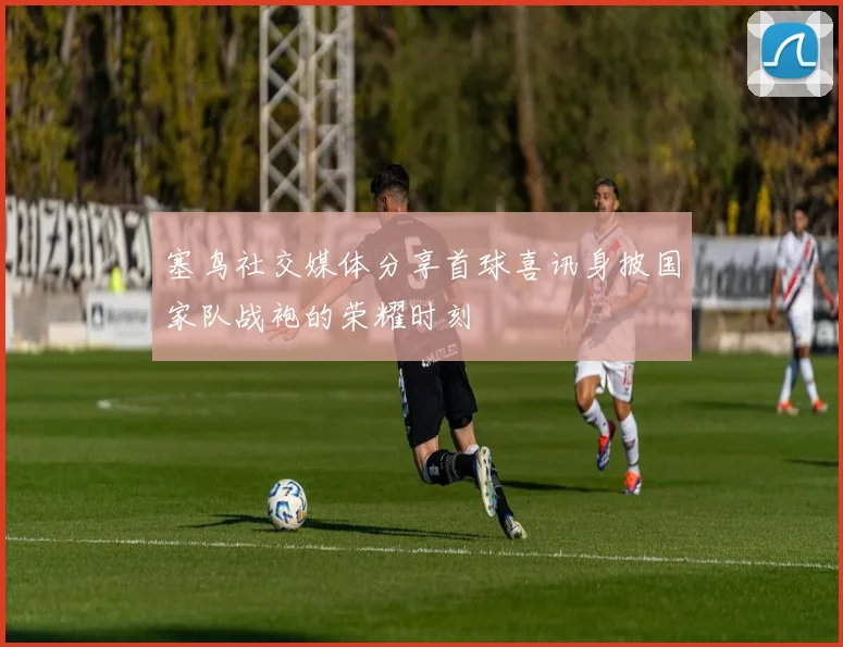 塞鸟社交媒体分享首球喜讯身披国家队战袍的荣耀时刻