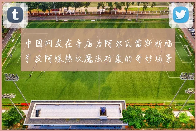 中国网友在寺庙为阿尔瓦雷斯祈福引发阿媒热议魔法对轰的奇妙场景