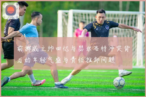 前挪威主帅回忆与瑟尔洛特冲突背后的年轻气盛与责任推卸问题